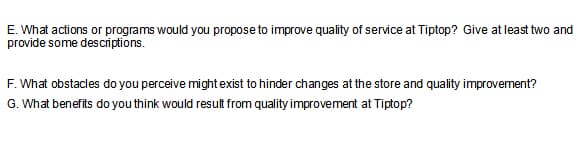 E. What actions or programs would you propose to improve quality of service at Tiptop? Give at least two and
provide some descriptions.
F. What obstacles do you perceive might exist to hinder changes at the store and quality improvement?
G. What benefits do you think would result from quality improvement at Tiptop?