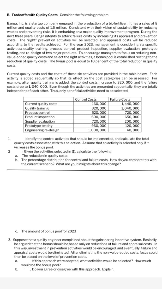 B. Tradeoffs with Quality Costs. Consider the following problem.
Banga, Inc. is a startup company engaged in the production of a biofertilizer. It has a sales of 8
million and quality costs of 1.6 million. Consistent with their vision of sustainability by reducing
wastes and preventing risks, it is embarking on a major quality improvement program. During the
next three years, Banga intends to attack failure costs by increasing its appraisal and prevention
costs. The "right" prevention activities will be selected, and appraisal costs will be reduced
according the results achieved. For the year 2023, management is considering six specific
activities: quality training, process control, product inspection, supplier evaluation, prototype
testing, and re-design of two major products. To encourage managers to focus on reducing non-
value-added quality costs and select the right activities, a bonus pool is established relating to the
reduction of quality costs. The bonus pool is equal to 10 per cent of the total reduction in quality
costs.
Current quality costs and the costs of these six activities are provided in the table below. Each
activity is added sequentially so that its effect on the cost categories can be assessed. For
example, after quality training is added, the control costs increase to 320, 000, and the failure
costs drop to 1,040, 000. Even though the activities are presented sequentially, they are totally
independent of each other. Thus, only beneficial activities need to be selected.
1.
2
Current quality costs
Quality training
Process control
Product inspection
Supplier evaluation
Prototype testing
Engineering re-design
b.
Control Costs
160, 000
320, 000
520, 000
600,000
720,000
960, 000
1,000,000
Failure Costs
.Given the activities selected in (1), calculate the following
a. The reduction in quality costs
b.
1,440,000
1,040,000
720,000
656, 000
Identify the control activities that should be implemented, and calculate the total
quality costs associated with this selection. Assume that an activity is selected only if it
increases the bonus pool.
200,000
120,000
40,000
The percentage distribution for control and failure costs. How do you compare this with
the current scenario? What are your insights about this change?
c. The amount of bonus pool for 2023
3. Suppose that a quality engineer complained about the gainsharing incentive system. Basically,
he argued that the bonus should be based only on reductions of failure and appraisal costs. In
this way, investment in prevention activities would be encouraged, and eventually, failure and
appraisal costs would be eliminated. After eliminating the non-value-added costs, focus could
then be placed on the level of prevention costs.
a.
If this approach were adopted, what activities would be selected? How much
would be the bonus pool?
Do you agree or disagree with this approach. Explain.