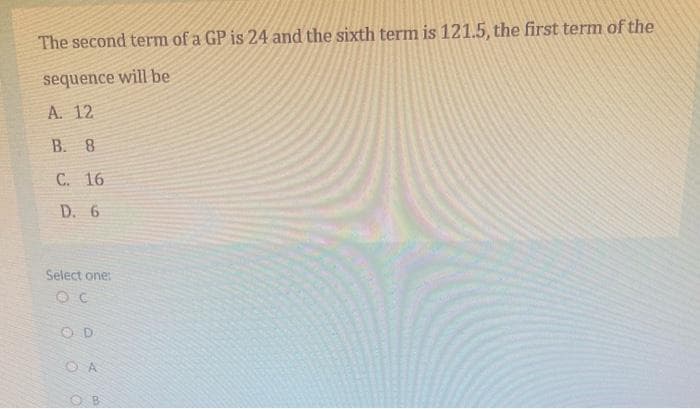 The second term of a GP is 24 and the sixth term is 121.5, the first term of the
sequence will be
A. 12
B. 8
C. 16
D. 6
Select one:
O D
O A
