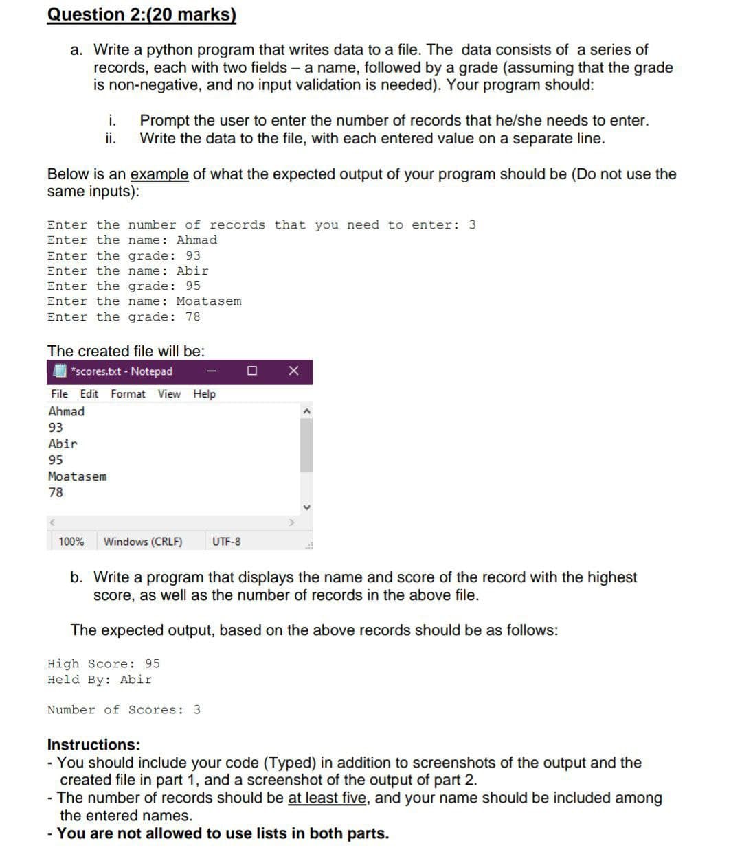 Question 2:(20 marks)
a. Write a python program that writes data to a file. The data consists of a series of
records, each with two fields - a name, followed by a grade (assuming that the grade
is non-negative, and no input validation is needed). Your program should:
Prompt the user to enter the number of records that he/she needs to enter.
Write the data to the file, with each entered value on a separate line.
i.
ii.
Below is an example of what the expected output of your program should be (Do not use the
same inputs):
Enter the number of records that you need to enter: 3
Enter the name: Ahmad
Enter the grade: 93
Enter the name: Abir
Enter the grade: 95
Enter the name: Moatasem
Enter the
78
The created file will be:
O *scores.txt - Notepad
File Edit Format View Help
Ahmad
93
Abir
95
Moatasem
78
100%
Windows (CRLF)
UTF-8
b. Write a program that displays the name and score of the record with the highest
score, as well as the number of records in the above file.
The expected output, based on the above records should be as follows:
High Score: 95
Held By: Abir
Number of Scores: 3
Instructions:
- You should include your code (Typed) in addition to screenshots of the output and the
created file in part 1, and a screenshot of the output of part 2.
- The number of records should be at least five, and your name should be included among
the entered names.
- You are not allowed to use lists in both parts.
