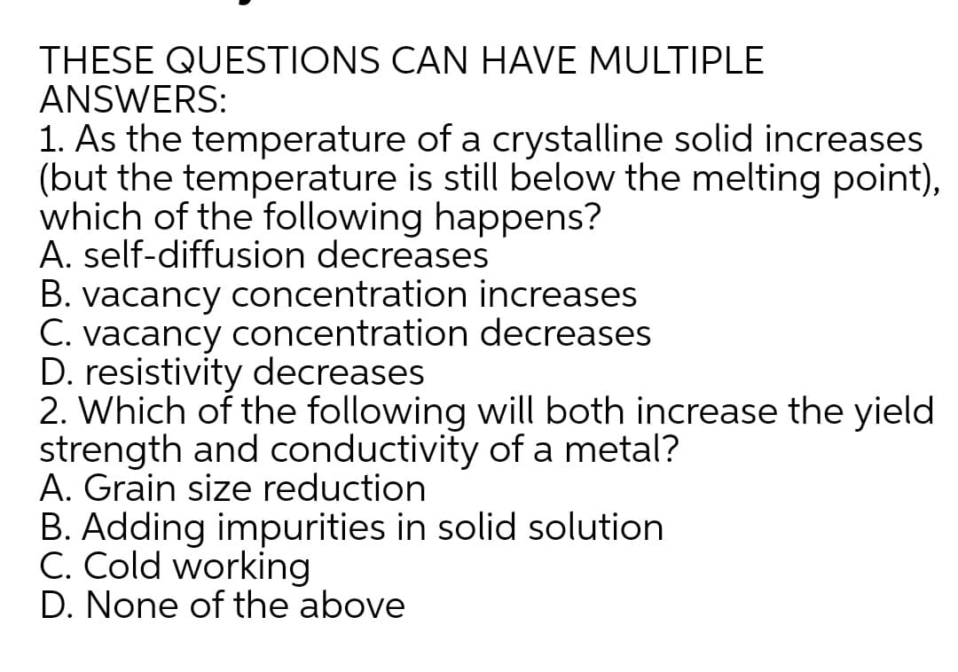 THESE QUESTIONS CAN HAVE MULTIPLE
ANSWERS:
1. As the temperature of a crystalline solid increases
(but the temperature is still below the melting point),
which of the following happens?
A. self-diffusion decreases
B. vacancy concentration increases
C. vacancy concentration decreases
D. resistivity decreases
2. Which of the following will both increase the yield
strength and conductivity of a metal?
A. Grain size reduction
B. Adding impurities in solid solution
C. Cold working
D. None of the above
