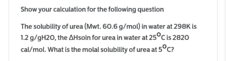 Show your calculation for the following question
The solubility of urea (Mwt. 60.6 g/mol) in water at 298K is
1.2 g/gH2O, the AHsoln for urea in water at 25°C is 2820
cal/mol. What is the molal solubility of urea at 5°c?
