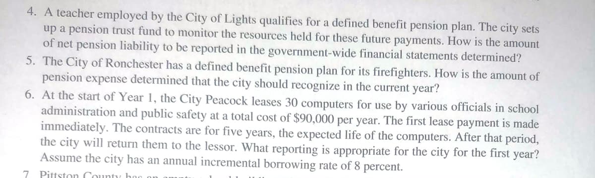 4. A teacher employed by the City of Lights qualifies for a defined benefit pension plan. The city sets
up a pension trust fund to monitor the resources held for these future payments. How is the amount
of net pension liability to be reported in the government-wide financial statements determined?
5. The City of Ronchester has a defined benefit pension plan for its firefighters. How is the amount of
pension expense determined that the city should recognize in the current year?
6. At the start of Year 1, the City Peacock leases 30 computers for use by various officials in school
administration and public safety at a total cost of $90,000 per year. The first lease payment is made
immediately. The contracts are for five years, the expected life of the computers. After that period,
the city will return them to the lessor. What reporting is appropriate for the city for the first year?
Assume the city has an annual incremental borrowing rate of 8 percent.
7 Pittston County hoo o
