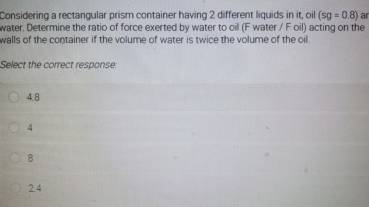 Considering a rectangular prism container having 2 different liquids in it, oil (sg = 0.8) an
water Determine the ratio of force exerted by water to oil (F water /F oil) acting on the
walls of the container if the volume of water is twice the volume of the oil.
%3D
Select the correct response:
O 4.8
4.
8
2.4

