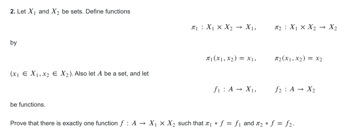 2. Let X and X, be sets. Define functions
T1 : X1 x X2 → X1,
T2 : X1 × X2 → X2
by
T1(X1, X2) = X1,
T2(X1, x2) = x2
(x1 E X1, x2 e X2). Also let A be a set, and let
fi : A → X1,
f2 : A → X2
be functions.
Prove that there is exactly one function f : A → X1× X2 such that ë¡ • f = fj and a2 • f = f2.
