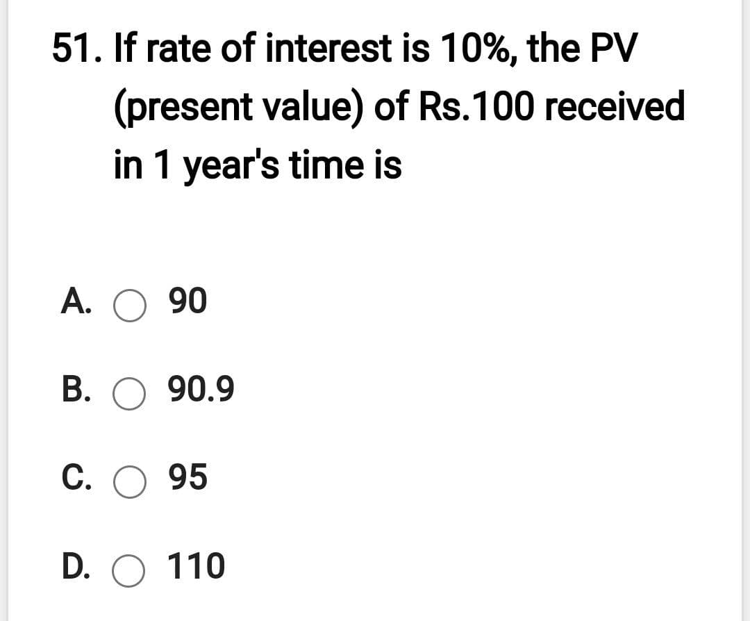 51. If rate of interest is 10%, the PV
(present value) of Rs.100 received
in 1 year's time is
A. O 90
В. О 90.9
С.
95
D. O 110
