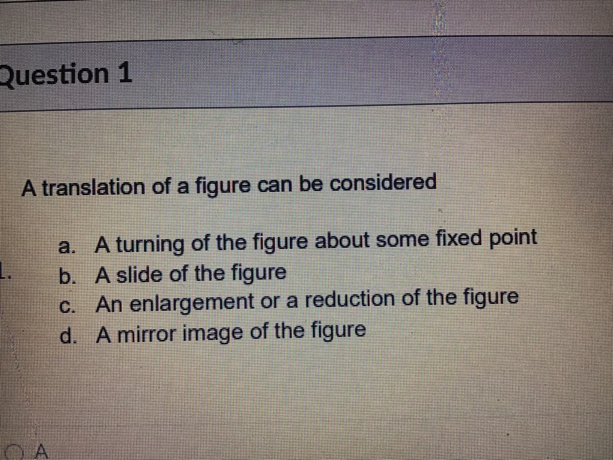 Question 1
A translation of a figure can be considered
a. A turning of the figure about some fixed point
b. A slide of the figure
c. An enlargement or a reduction of the figure
d. A mirror image of the figure

