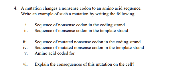 4. A mutation changes a nonsense codon to an amino acid sequence.
Write an example of such a mutation by writing the following.
i. Sequence of nonsense codon in the coding strand
ii. Sequence of nonsense codon in the template strand
iii.
Sequence of mutated nonsense codon in the coding strand
Sequence of mutated nonsense codon in the template strand
iv.
V.
Amino acid coded for
vi.
Explain the consequences of this mutation on the cell?
