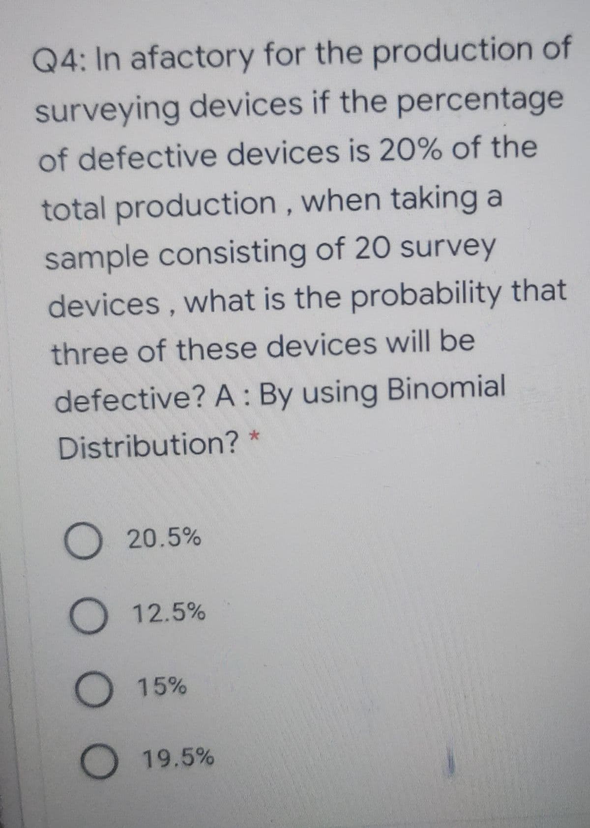 Q4: In afactory for the production of
surveying devices if the percentage
of defective devices is 20% of the
total production, when taking a
sample consisting of 20 survey
devices, what is the probability that
three of these devices will be
defective? A : By using Binomial
Distribution? *
20.5%
O 12.5%
O 15%
O 19.5%
000 O
