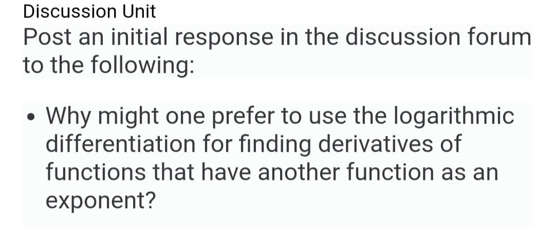 Discussion Unit
Post an initial response in the discussion forum
to the following:
●
Why might one prefer to use the logarithmic
differentiation for finding derivatives of
functions that have another function as an
exponent?
