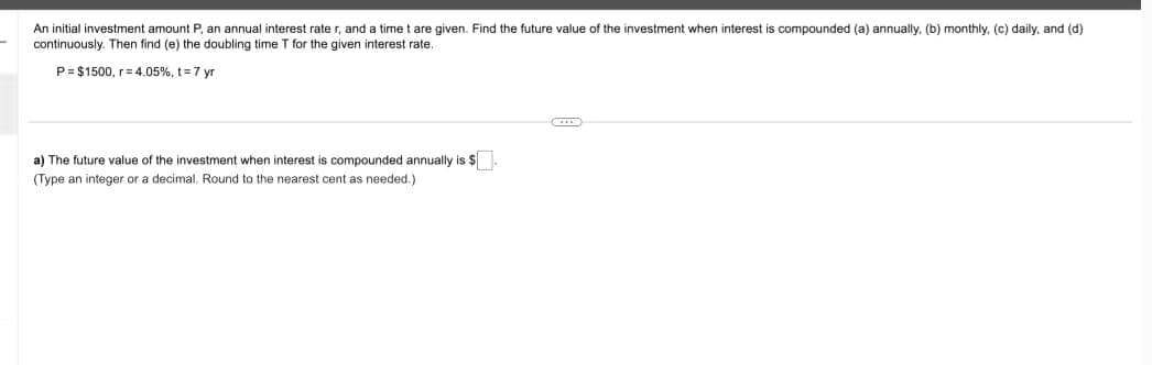 An initial investment amount P, an annual interest rate r, and a time t are given. Find the future value of the investment when interest is compounded (a) annually. (b) monthly, (c) daily, and (d)
continuously. Then find (e) the doubling time T for the given interest rate.
P= $1500, r=4.05%, t= 7 yr
a) The future value of the investment when interest is compounded annually is $.
(Type an integer or a decimal. Round to the nearest cent as needed.)