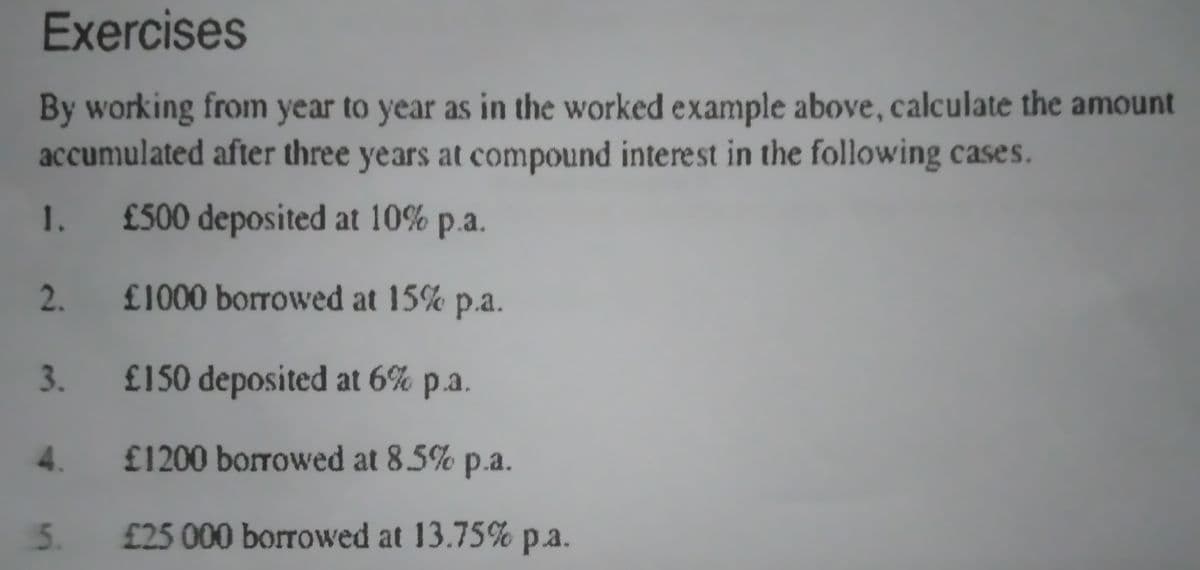 Exercises
By working from year to year as in the worked example above, calculate the amount
accumulated after three years at compound interest in the following cases.
1.
£500 deposited at 10% p.a.
£1000 borrowed at 15% p.a.
£150 deposited at 6% p.a.
4.
£1200 borrowed at 8.5% p.a.
5.
£25 000 borrowed at 13.75%
pa.
2.
3.
