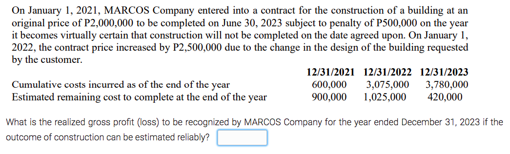 On January 1, 2021, MARCOS Company entered into a contract for the construction of a building at an
original price of P2,000,000 to be completed on June 30, 2023 subject to penalty of P500,000 on the year
it becomes virtually certain that construction will not be completed on the date agreed upon. On January 1,
2022, the contract price increased by P2,500,000 due to the change in the design of the building requested
by the customer.
12/31/2021 12/31/2022 12/31/2023
Cumulative costs incurred as of the end of the year
600,000
900,000
3,075,000
1,025,000
3,780,000
420,000
Estimated remaining cost to complete at the end of the year
What is the realized gross profit (loss) to be recognized by MARCOS Company for the year ended December 31, 2023 if the
outcome of construction can be estimated reliably?
