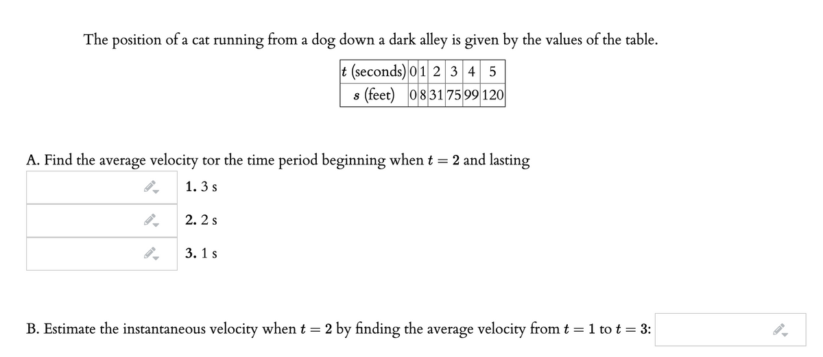 The position of a cat running from a dog down a dark alley is given by the values of the table.
t (seconds) 01 2 3 4 5
s (feet) 083175 99 120
A. Find the average velocity tor the time period beginning when t = 2 and lasting
1. 3 s
2. 2 s
3. 1 s
B. Estimate the instantaneous velocity when t = 2 by finding the average velocity from t = 1 to t = 3:

