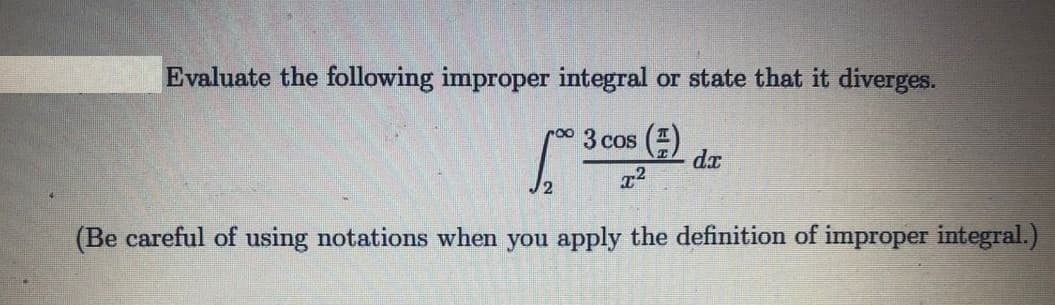 Evaluate the following improper integral or state that it diverges.
ro03 cos ()
dx
J2
(Be careful of using notations when you apply the definition of improper integral.)
