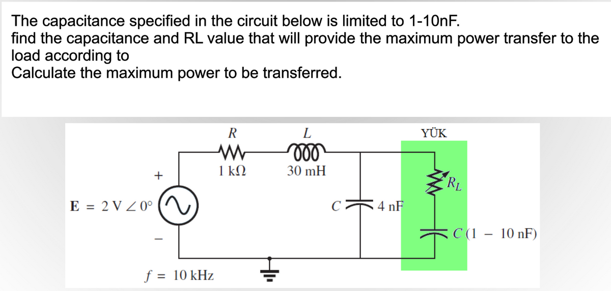 The capacitance specified in the circuit below is limited to 1-1ONF.
find the capacitance and RL value that will provide the maximum power transfer to the
load according to
Calculate the maximum power to be transferred.
R
L
YÜK
ll
1 kΩ
30 mH
+
RL
E = 2 V Z 0°
4 nF
C (1 – 10 nF)
f = 10 kHz
