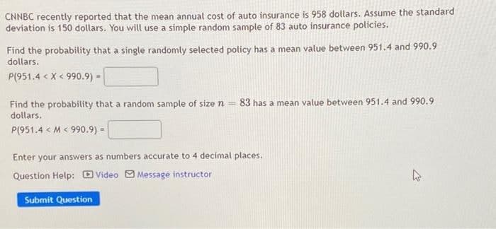 CNNBC recently reported that the mean annual cost of auto insurance is 958 dollars. Assume the standard
devíation is 150 dollars. You will use a simple random sample of 83 auto insurance policies.
Find the probability that a single randomly selected policy has a mean value between 951.4 and 990.9
dollars.
P(951.4 < X < 990.9) =
83 has a mean value between 951.4 and 990.9
Find the probability that a random sample of size n =
dollars.
P(951.4 < M < 990.9) =
Enter your answers as numbers accurate to 4 decímal places.
Question Help: O Video O Message instructor
Submit Question
