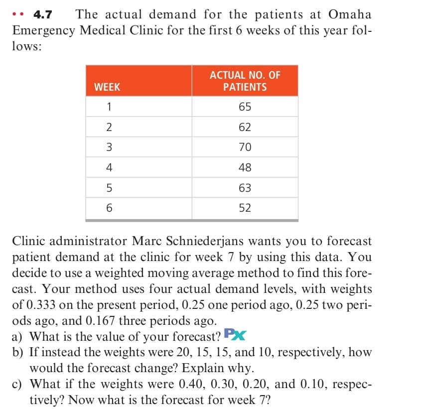 The actual demand for the patients at Omaha
Emergency Medical Clinic for the first 6 weeks of this year fol-
4.7
lows:
ACTUAL NO. OF
WEEK
PATIENTS
1
65
62
70
4
48
63
52
Clinic administrator Marc Schniederjans wants you to forecast
patient demand at the clinic for week 7 by using this data. You
decide to use a weighted moving average method to find this fore-
cast. Your method uses four actual demand levels, with weights
of 0.333 on the present period, 0.25 one period ago, 0.25 two peri-
ods ago, and 0.167 three periods ago.
a) What is the value of your forecast? X
b) If instead the weights were 20, 15, 15, and 10, respectively, how
would the forecast change? Explain why.
c) What if the weights were 0.40, 0.30, 0.20, and 0.10, respec-
tively? Now what is the forecast for week 7?
