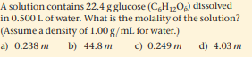 A solution contains 22.4 g glucose (C,H12Og) dissolved
in 0.500 L of water. What is the molality of the solution?
(Assume a density of 1.00 g/ml. for water.)
a) 0.238 m
b) 44.8 m
c) 0.249 m
d) 4.03 m
