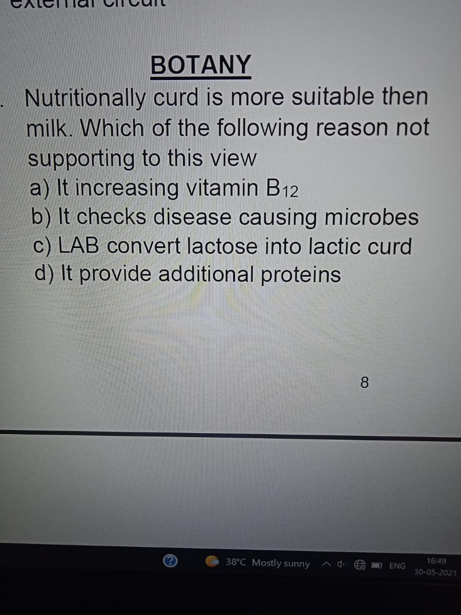 BOTANY
Nutritionally curd is more suitable then
milk. Which of the following reason not
supporting to this view
a) It increasing vitamin B12
b) It checks disease causing microbes
c) LAB convert lactose into lactic curd
d) It provide additional proteins
8
38°C Mostly sunny ^ d
16:49
ENG
30-05-2021
