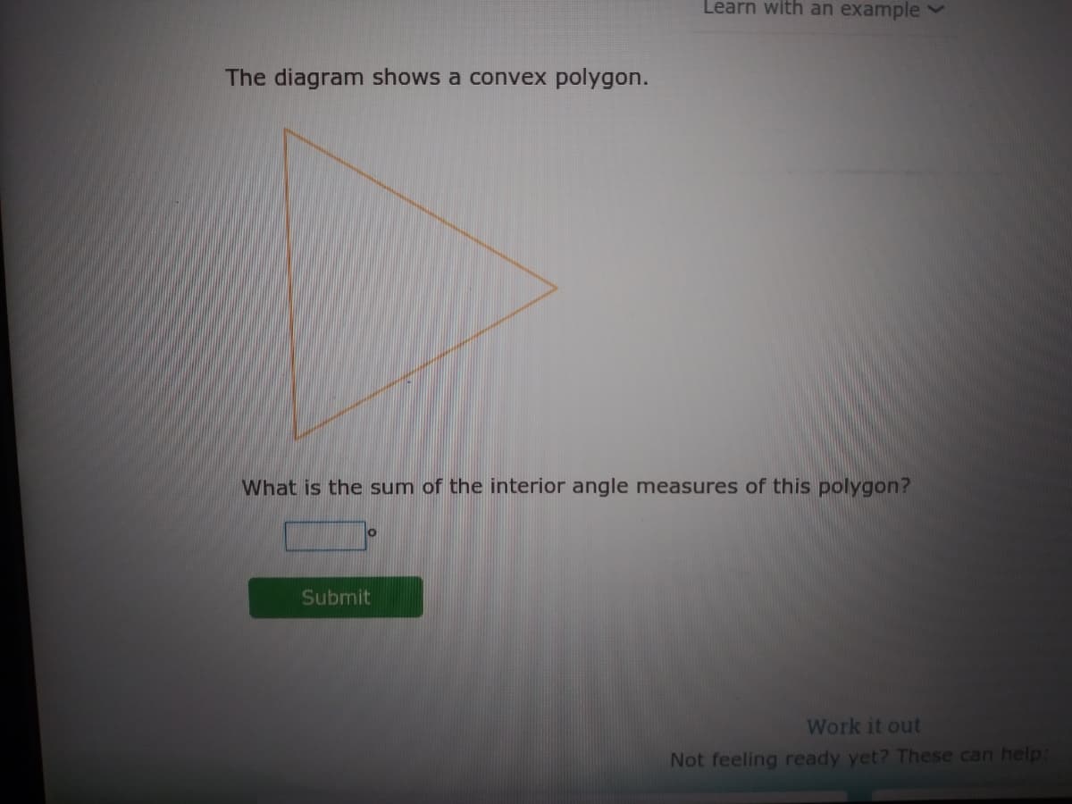 Learn with an example
The diagram shows a convex polygon.
What is the sum of the interior angle measures of this polygon?
Submit
Work it out
Not feeling ready yet? These can help:
