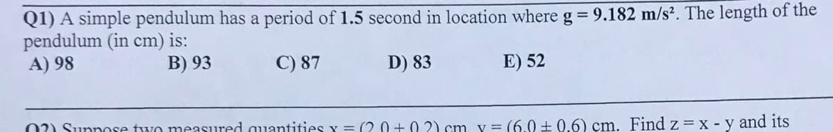 Q1) A simple pendulum has a period of 1.5 second in location where g = 9.182 m/s². The length of the
pendulum (in cm) is:
A) 98
B) 93
C) 87
D) 83
E) 52
02) Sunnose two measured quantities y = (2. 0 + 0 2) cm y = (6.0 ± 0.6) cm. Find z = x - y and its
