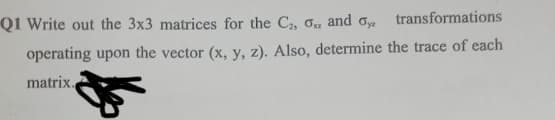 Q1 Write out the 3x3 matrices for the C, G and oy
transformations
operating upon the vector (x, y, z). Also, determine the trace of each
matrix.
