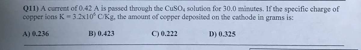 Q11) A current of 0.42 A is passed through the CUSO4 solution for 30.0 minutes. If the specific charge of
copper ions K = 3.2x10° C/Kg, the amount of copper deposited on the cathode in grams is:
A) 0.236
B) 0.423
C) 0.222
D) 0.325
