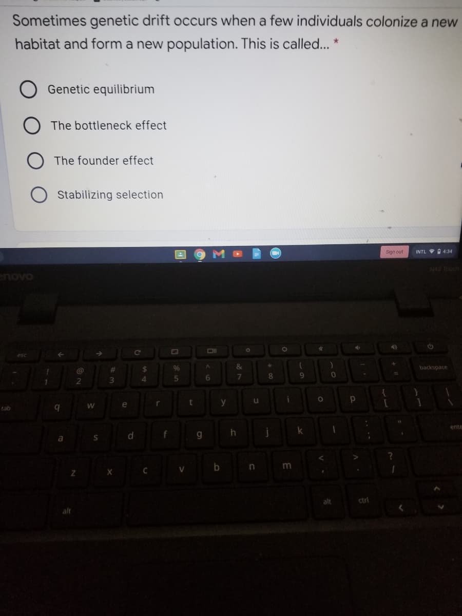 Sometimes genetic drift occurs when a few individuals colonize a new
habitat and form a new population. This is called... *
Genetic equilibrium
The bottleneck effect
The founder effect
O Stabilizing selection
Sign out
INTL 4:34
N42 Touch
%23
96
&
backspace
@
6
8.
2
e
r
tab
ente
k
f
g.
V
alt
ctrl
