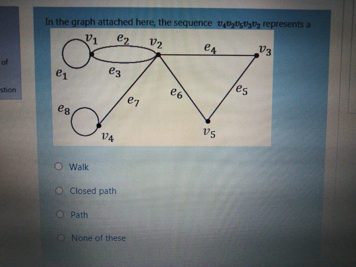 In the graph attached here, the sequence VAU2U5U3U2 represents a
V2
e2
e4
V3
V1
of
e3
es
e1
e6
stion
e7
eg
v5
VA
Walk
O Closed path
O Path
ONone of these
0:-
