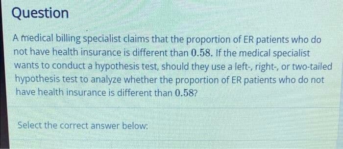 Question
A medical billing specialist claims that the proportion of ER patients who do
not have health insurance is different than 0.58. If the medical specialist
wants to conduct a hypothesis test, should they use a left-, right, or two-tailed
hypothesis test to analyze whether the proportion of ER patients who do not
have health insurance is different than 0.58?
Select the correct answer below:
