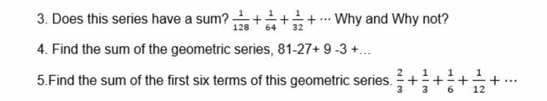 1
3. Does this series have a sum? +++
Why and Why not?
...
128
64
32
4. Find the sum of the geometric series, 81-27+ 9 -3 +..
1
+...
12
1
1
5.Find the sum of the first six terms of this geometric series.
3
6.
