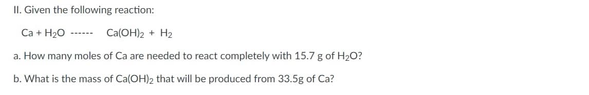 II. Given the following reaction:
Ca + H20
Ca(OH)2 + H2
------
a. How many moles of Ca are needed to react completely with 15.7 g of H2O?
b. What is the mass of Ca(OH)2 that will be produced from 33.5g of Ca?
