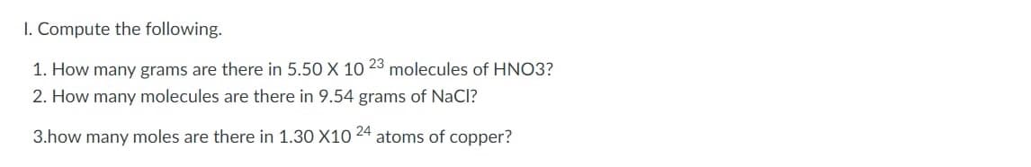 1. Compute the following.
1. How many grams are there in 5.50 X 10 23 molecules of HNO3?
2. How many molecules are there in 9.54 grams of NaCl?
24
3.how many moles are there in 1.30 X10
atoms of copper?
