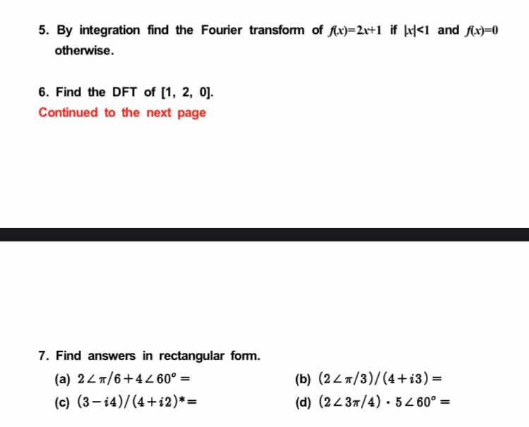 5. By integration find the Fourier transform of Ax)=2r+1_if |x|<1_and Ax)=0
otherwise.
6. Find the DFT of [1, 2, 0].
Continued to the next page
7. Find answers in rectangular fom.
(a) 24 /6+4Z 60° =
(c) (3- 14)/(4+i2)*=
(b) (24 T/3)/(4+i3) =
(d) (2437/4) •5Z 60° =
