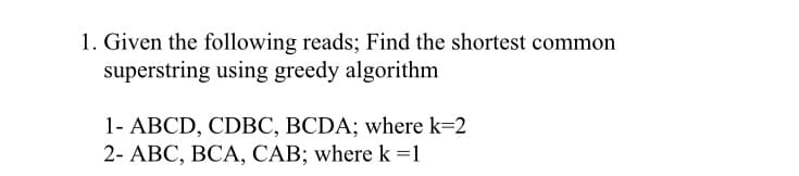 1. Given the following reads; Find the shortest common
superstring using greedy algorithm
1- ABCD, CDBC, BCDA; where k=2
2- АВС, ВСА, САB; where k%3D1
