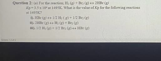 Question 2: (a) For the reaction; H: (g) + Brz (g) < 2HB1 (g)
Kp=3.5 x 104 at 1495K. What is the value of Kp for the following reactions
at 1495K?
f). HBr (g) + 1/2 H2 ( g) + 1/2 Br (g)
i). 2HBR (g) + H; (g) + Brz (g)
if). 1/2 H: (g) + 1/2 Brz (g) + HBr (g)
Sereens 12 of 2

