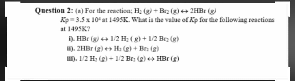 Question 2: (a) For the reaction; H; (g) + Br. (g) + 2HB1 (g)
Kp = 3.5 x 10' at 1495K. What is the value of Kp for the following reactions
at 1495K?
i). HBr (g) + 1/2 H2 ( g) + 1/2 Br. (g)
li). 2HB1 (g) + H2 (g) + Br2 (g)
iii). 1/2 H: (g) + 1/2 Br: (g) + HBr (g)
