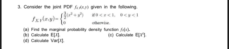 3. Consider the joint PDF fx.M(x.y) given in the following.
if 0 <z<1, 0<y<1
fx.y(a.y)= •
otherwise.
(a) Find the marginal probability density function fi(x).
(b) Calculate E[X].
(d) Calculate Var[X].
(c) Calculate E[X*].
