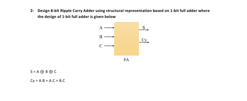 2- Design 8-bit Ripple Carry Adder using structural representation based on 1-bit full adder where
the design of 1-bit full adder is given below
A
B
Cy.
FA
S = A OB OC
Cy = A.B + A.C + B.C
