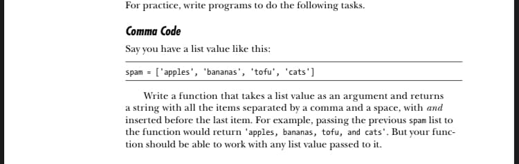 For practice, write programs to do the following tasks.
Comma Code
Say you have a list value like this:
spam = ['apples', 'bananas', 'tofu', 'cats']
Write a function that takes a list value as an argument and returns
a string with all the items separated by a comma and a space, with and
inserted before the last item. For example, passing the previous spam list to
the function would return 'apples, bananas, tofu, and cats'. But your func-
tion should be able to work with any list value passed to it.
