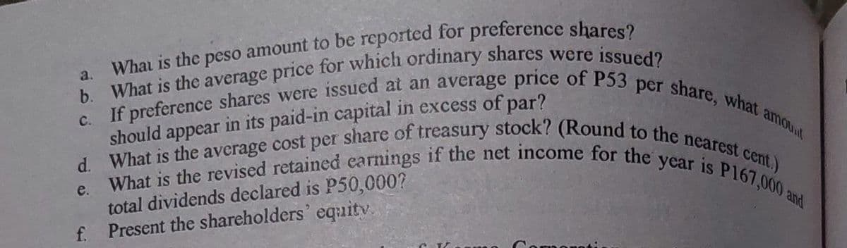d. What is the average cost per share of treasury stock? (Round to the nearest cent.)
c. If preference shares were issued at an average price of P53 per share, what amounl
What is the revised retained earnings if the net income for the year is P167,000 and
should appear in its paid-in capital in excess of par?
e.
total dividends declared is P50,000?
f. Present the shareholders' equitv.
