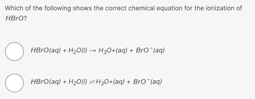 Which of the following shows the correct chemical equation for the ionization of
HBRO?
HBrO(aq) + H2O(1) -
H30+(aq)
+ Bro (aq)
HBRO(aq) + H20(1) =H30+(aq) + Bro (aq)
