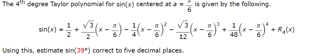The 4th degree Taylor polynomial for sin(x) centered at a =
is given by the following.
6
V3
V3
3
4
1
sin(x)
2
π
X -
1
X -
+
48
+ R4(x)
X -
12
Using this, estimate sin(39°) correct to five decimal places.
