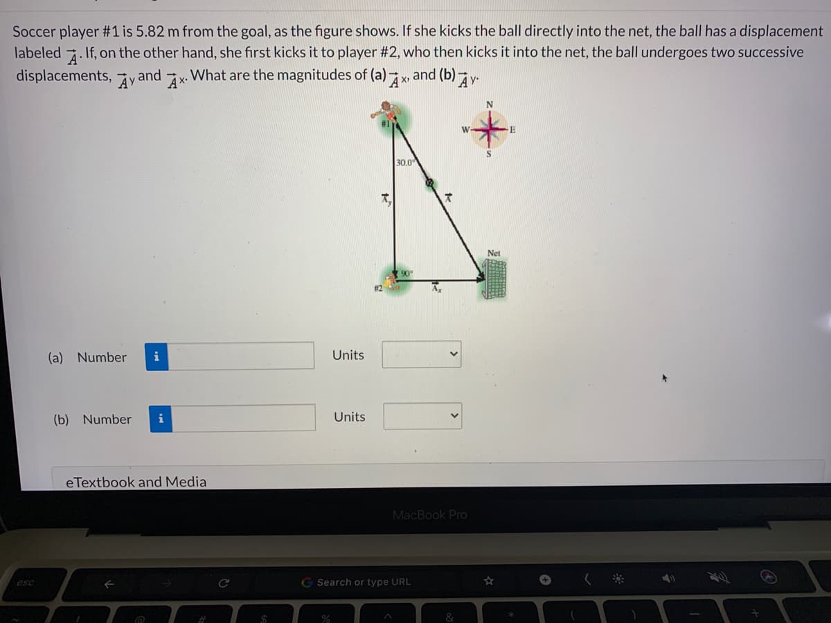 Soccer player #1 is 5.82 m from the goal, as the figure shows. If she kicks the ball directly into the net, the ball has a displacement
If, on the other hand, she first kicks it to player #2, who then kicks it into the net, the ball undergoes two successive
and (b)
labeled
A
displacements, äyand x. What are the magnitudes of (a)
30.0
Net
90
A
(a) Number
i
Units
(b) Number
Units
eTextbook and Media
MacBook Pro
G Search or type URL
+
esc
%23
&
