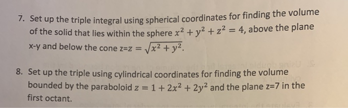 7. Set up the triple integral using spherical coordinates for finding the volume
of the solid that lies within the sphere x² + y² + z² = 4, above the plane
x-y and below the cone z=z=
x² + y².
dugh an
8. Set up the triple using cylindrical coordinates for finding the volume
bounded by the paraboloid z = 1 + 2x² + 2y² and the plane z=7 in the
first octant.