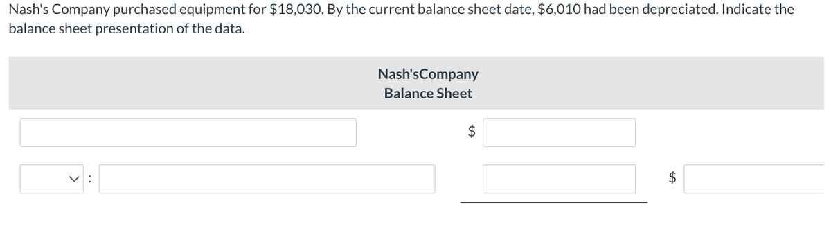 Nash's Company purchased equipment for $18,030. By the current balance sheet date, $6,010 had been depreciated. Indicate the
balance sheet presentation of the data.
Nash's Company
Balance Sheet
$