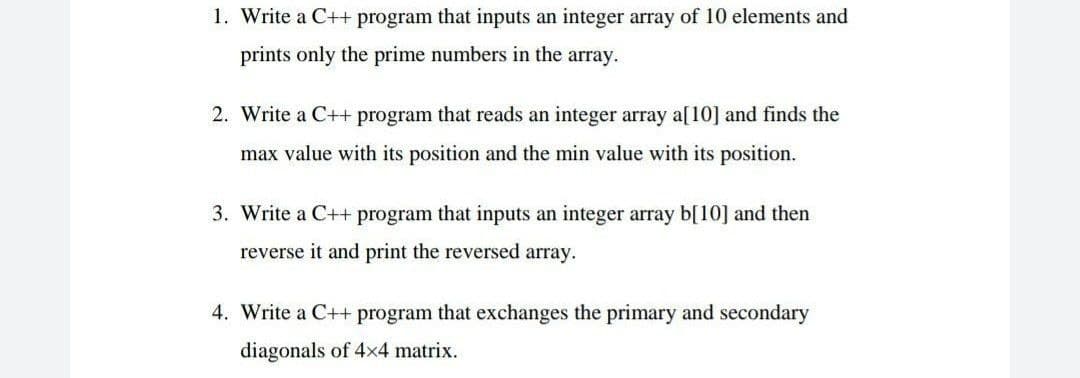 1. Write a C++ program that inputs an integer array of 10 elements and
prints only the prime numbers in the array.
2. Write a C++ program that reads an integer array a[10] and finds the
max value with its position and the min value with its position.
3. Write a C++ program that inputs an integer array b[10] and then
reverse it and print the reversed array.
4. Write a C++ program that exchanges the primary and secondary
diagonals of 4x4 matrix.
