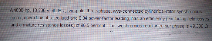 A 4000-hp, 13,200 V, 60-H z, two-pole, three-phase, wye-connected cylindrical-rotor synchronous
motor, opera ting at rated load and 0.84 power-factor leading, has an efficiency (excluding field losses
and armature resistance losses) of 96.5 percent. The synchronous reactance per phase is 49.330 O
