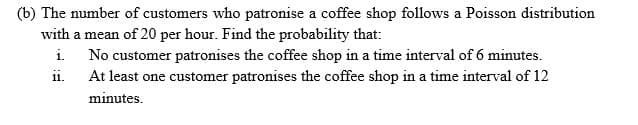 (b) The number of customers who patronise a coffee shop follows a Poisson distribution
with a mean of 20 per hour. Find the probability that:
i. No customer patronises the coffee shop in a time interval of 6 minutes.
ii. At least one customer patronises the coffee shop in a time interval of 12
minutes.
